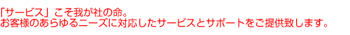 「サービス」こそ我が社の命。お客様のあらゆるニーズに対応したサービスとサポートをご提供致します。